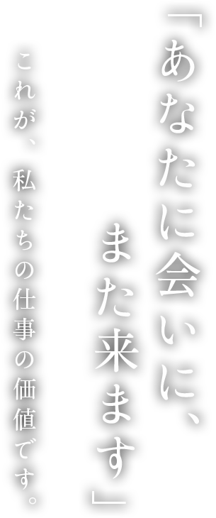 「あなたに会いに、また来ます」これが、私たちの仕事の価値です。